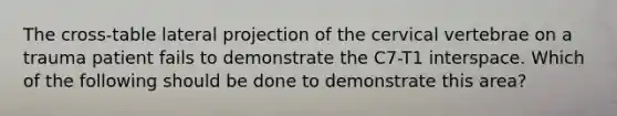 The cross-table lateral projection of the cervical vertebrae on a trauma patient fails to demonstrate the C7-T1 interspace. Which of the following should be done to demonstrate this area?