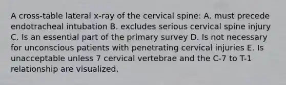 A cross-table lateral x-ray of the cervical spine: A. must precede endotracheal intubation B. excludes serious cervical spine injury C. Is an essential part of the primary survey D. Is not necessary for unconscious patients with penetrating cervical injuries E. Is unacceptable unless 7 cervical vertebrae and the C-7 to T-1 relationship are visualized.