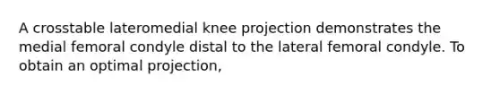 A crosstable lateromedial knee projection demonstrates the medial femoral condyle distal to the lateral femoral condyle. To obtain an optimal projection,