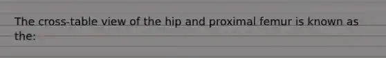 The cross-table view of the hip and proximal femur is known as the: