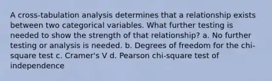 A cross-tabulation analysis determines that a relationship exists between two categorical variables. What further testing is needed to show the strength of that relationship? a. No further testing or analysis is needed. b. Degrees of freedom for the chi-square test c. Cramer's V d. Pearson chi-square test of independence