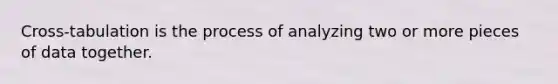 Cross-tabulation is the process of analyzing two or more pieces of data together.