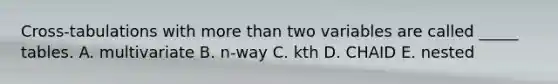 Cross-tabulations with more than two variables are called _____ tables. A. multivariate B. n-way C. kth D. CHAID E. nested