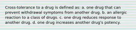 Cross-tolerance to a drug is defined as: a. one drug that can prevent withdrawal symptoms from another drug. b. an allergic reaction to a class of drugs. c. one drug reduces response to another drug. d. one drug increases another drug's potency.