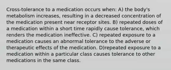 Cross-tolerance to a medication occurs when: A) the body's metabolism increases, resulting in a decreased concentration of the medication present near receptor sites. B) repeated doses of a medication within a short time rapidly cause tolerance, which renders the medication ineffective. C) repeated exposure to a medication causes an abnormal tolerance to the adverse or therapeutic effects of the medication. D)repeated exposure to a medication within a particular class causes tolerance to other medications in the same class.