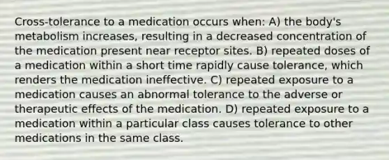 Cross-tolerance to a medication occurs when: A) the body's metabolism increases, resulting in a decreased concentration of the medication present near receptor sites. B) repeated doses of a medication within a short time rapidly cause tolerance, which renders the medication ineffective. C) repeated exposure to a medication causes an abnormal tolerance to the adverse or therapeutic effects of the medication. D) repeated exposure to a medication within a particular class causes tolerance to other medications in the same class.