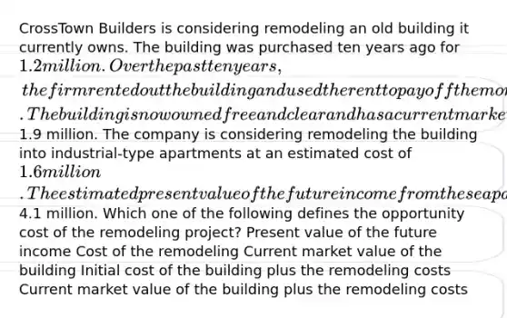 CrossTown Builders is considering remodeling an old building it currently owns. The building was purchased ten years ago for 1.2 million. Over the past ten years, the firm rented out the building and used the rent to pay off the mortgage. The building is now owned free and clear and has a current market value of1.9 million. The company is considering remodeling the building into industrial-type apartments at an estimated cost of 1.6 million. The estimated present value of the future income from these apartments is4.1 million. Which one of the following defines the opportunity cost of the remodeling project? Present value of the future income Cost of the remodeling Current market value of the building Initial cost of the building plus the remodeling costs Current market value of the building plus the remodeling costs