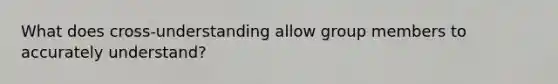 What does cross-understanding allow group members to accurately understand?