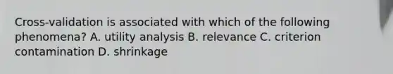 Cross-validation is associated with which of the following phenomena? A. utility analysis B. relevance C. criterion contamination D. shrinkage