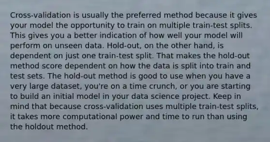 Cross-validation is usually the preferred method because it gives your model the opportunity to train on multiple train-test splits. This gives you a better indication of how well your model will perform on unseen data. Hold-out, on the other hand, is dependent on just one train-test split. That makes the hold-out method score dependent on how the data is split into train and test sets. The hold-out method is good to use when you have a very large dataset, you're on a time crunch, or you are starting to build an initial model in your data science project. Keep in mind that because cross-validation uses multiple train-test splits, it takes more computational power and time to run than using the holdout method.