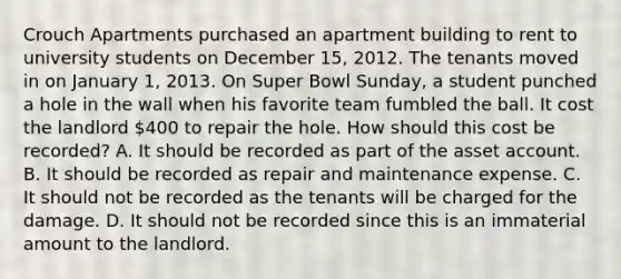 Crouch Apartments purchased an apartment building to rent to university students on December 15, 2012. The tenants moved in on January 1, 2013. On Super Bowl Sunday, a student punched a hole in the wall when his favorite team fumbled the ball. It cost the landlord 400 to repair the hole. How should this cost be recorded? A. It should be recorded as part of the asset account. B. It should be recorded as repair and maintenance expense. C. It should not be recorded as the tenants will be charged for the damage. D. It should not be recorded since this is an immaterial amount to the landlord.