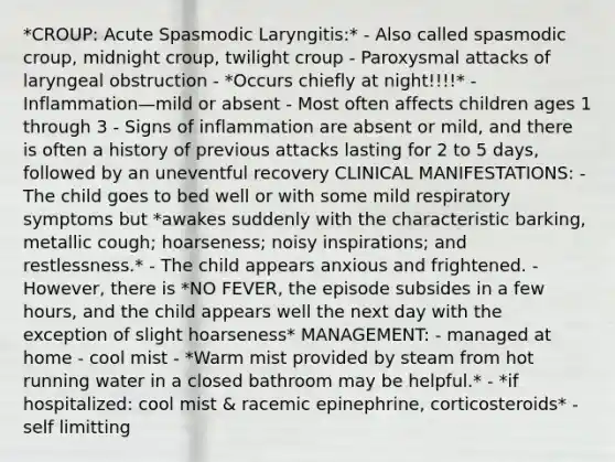 *CROUP: Acute Spasmodic Laryngitis:* - Also called spasmodic croup, midnight croup, twilight croup - Paroxysmal attacks of laryngeal obstruction - *Occurs chiefly at night!!!!* - Inflammation—mild or absent - Most often affects children ages 1 through 3 - Signs of inflammation are absent or mild, and there is often a history of previous attacks lasting for 2 to 5 days, followed by an uneventful recovery CLINICAL MANIFESTATIONS: - The child goes to bed well or with some mild respiratory symptoms but *awakes suddenly with the characteristic barking, metallic cough; hoarseness; noisy inspirations; and restlessness.* - The child appears anxious and frightened. - However, there is *NO FEVER, the episode subsides in a few hours, and the child appears well the next day with the exception of slight hoarseness* MANAGEMENT: - managed at home - cool mist - *Warm mist provided by steam from hot running water in a closed bathroom may be helpful.* - *if hospitalized: cool mist & racemic epinephrine, corticosteroids* - self limitting