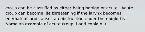 croup can be classified as either being benign or acute . Acute croup can become life threatening if the larynx becomes edematous and causes an obstruction under the epiglottis . Name an example of acute croup .l and explain it