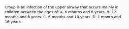 Croup is an infection of the upper airway that occurs mainly in children between the ages of: A. 6 months and 6 years. B. 12 months and 8 years. C. 6 months and 10 years. D. 1 month and 16 years.