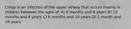 Croup is an infection of the upper airway that occurs mainly in children between the ages of: A) 6 months and 6 years B) 12 months and 8 years C) 6 months and 10 years D) 1 month and 16 years