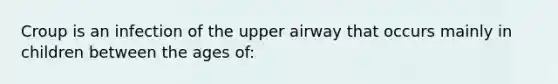 Croup is an infection of the upper airway that occurs mainly in children between the ages of: