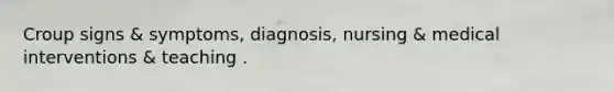 Croup signs & symptoms, diagnosis, nursing & medical interventions & teaching .