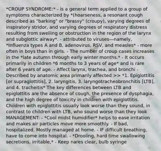 *CROUP SYNDROME:* - is a general term applied to a group of symptoms characterized by *(hoarseness, a resonant cough described as "barking" or "brassy" (croupy), varying degrees of inspiratory stridor, and varying degrees of respiratory distress resulting from swelling or obstruction in the region of the larynx and subglottic airway*. - attributed to viruses—namely, *Influenza types A and B, adenovirus, RSV, and measles* - more often in boys than in girls. - The number of croup cases increases in the *late autumn through early winter months.* - It occurs primarily in children *6 months to 3 years of age* and is rare after 6 years of age. - Affect larynx, trachea, and bronchi - Described by anatomic area primarily affected >> *1. Epiglottitis [or supraglottitis], 2. laryngitis, 3. laryngotracheobronchitis [LTB], and 4. tracheitis* The key differences between LTB and epiglottitis are the absence of cough, the presence of dysphagia, and the high degree of toxicity in children with epiglottitis. Children with epiglottitis usually look worse than they sound, in contrast to children with LTB, who sound worse than they look MANAGEMENT: - *Cool midst humidifier* helps to ease irritation and makes air particles move more smoothly. - If bad, hospitalized. Mostly managed at home. - IF difficult breathing, have to come into hospital. - *Drooling, hard time swallowing secretions, irritable,* - Keep nares clear, bulb syringe