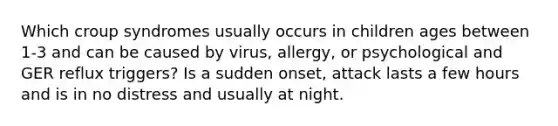 Which croup syndromes usually occurs in children ages between 1-3 and can be caused by virus, allergy, or psychological and GER reflux triggers? Is a sudden onset, attack lasts a few hours and is in no distress and usually at night.