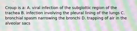 Croup is a: A. viral infection of the subglottic region of the trachea B. infection involving the pleural lining of the lungs C. bronchial spasm narrowing the bronchi D. trapping of air in the alveolar sacs