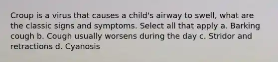 Croup is a virus that causes a child's airway to swell, what are the classic signs and symptoms. Select all that apply a. Barking cough b. Cough usually worsens during the day c. Stridor and retractions d. Cyanosis