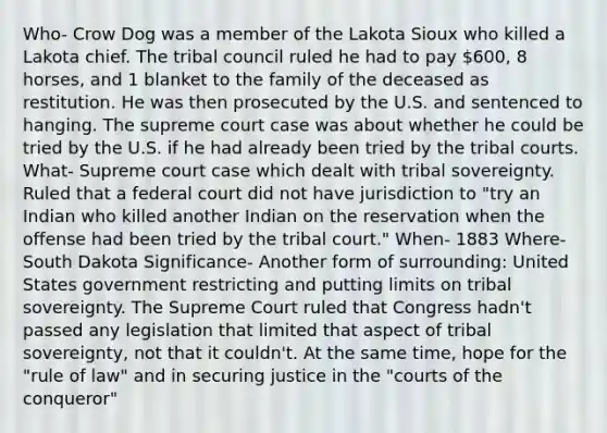 Who- Crow Dog was a member of the Lakota Sioux who killed a Lakota chief. The tribal council ruled he had to pay 600, 8 horses, and 1 blanket to the family of the deceased as restitution. He was then prosecuted by the U.S. and sentenced to hanging. The supreme court case was about whether he could be tried by the U.S. if he had already been tried by the tribal courts. What- Supreme court case which dealt with tribal sovereignty. Ruled that a federal court did not have jurisdiction to "try an Indian who killed another Indian on the reservation when the offense had been tried by the tribal court." When- 1883 Where-South Dakota Significance- Another form of surrounding: United States government restricting and putting limits on tribal sovereignty. The Supreme Court ruled that Congress hadn't passed any legislation that limited that aspect of tribal sovereignty, not that it couldn't. At the same time, hope for the "rule of law" and in securing justice in the "courts of the conqueror"