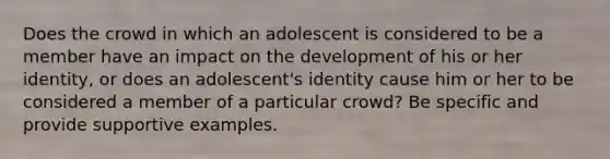 Does the crowd in which an adolescent is considered to be a member have an impact on the development of his or her identity, or does an adolescent's identity cause him or her to be considered a member of a particular crowd? Be specific and provide supportive examples.