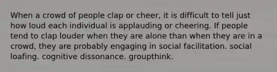 When a crowd of people clap or cheer, it is difficult to tell just how loud each individual is applauding or cheering. If people tend to clap louder when they are alone than when they are in a crowd, they are probably engaging in social facilitation. social loafing. cognitive dissonance. groupthink.