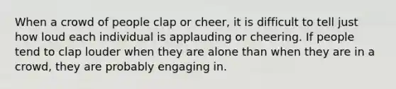 When a crowd of people clap or cheer, it is difficult to tell just how loud each individual is applauding or cheering. If people tend to clap louder when they are alone than when they are in a crowd, they are probably engaging in.