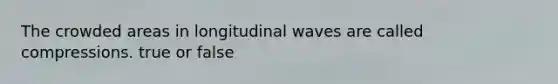 The crowded areas in longitudinal waves are called compressions. true or false