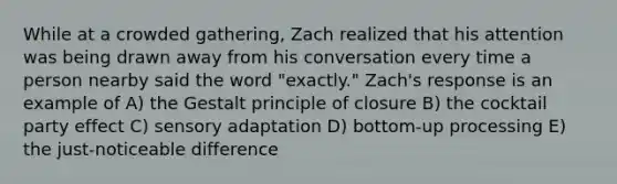 While at a crowded gathering, Zach realized that his attention was being drawn away from his conversation every time a person nearby said the word "exactly." Zach's response is an example of A) the Gestalt principle of closure B) the cocktail party effect C) sensory adaptation D) bottom-up processing E) the just-noticeable difference