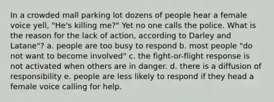 In a crowded mall parking lot dozens of people hear a female voice yell, "He's killing me?" Yet no one calls the police. What is the reason for the lack of action, according to Darley and Latane"? a. people are too busy to respond b. most people "do not want to become involved" c. the fight-or-flight response is not activated when others are in danger. d. there is a diffusion of responsibility e. people are less likely to respond if they head a female voice calling for help.