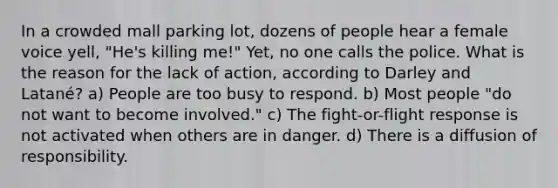 In a crowded mall parking lot, dozens of people hear a female voice yell, "He's killing me!" Yet, no one calls the police. What is the reason for the lack of action, according to Darley and Latané? a) People are too busy to respond. b) Most people "do not want to become involved." c) The fight-or-flight response is not activated when others are in danger. d) There is a diffusion of responsibility.