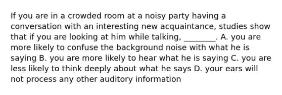 If you are in a crowded room at a noisy party having a conversation with an interesting new acquaintance, studies show that if you are looking at him while talking, ________. A. you are more likely to confuse the background noise with what he is saying B. you are more likely to hear what he is saying C. you are less likely to think deeply about what he says D. your ears will not process any other auditory information