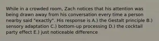 While in a crowded room, Zach notices that his attention was being drawn away from his conversation every time a person nearby said "exactly". His response is A.) the Gestalt principle B.) sensory adaptation C.) bottom-up processing D.) the cocktail party effect E.) just noticeable difference