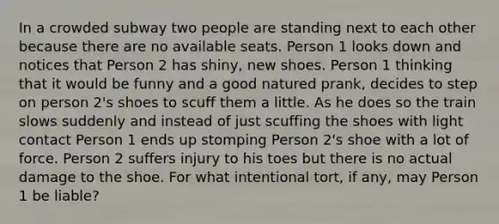 In a crowded subway two people are standing next to each other because there are no available seats. Person 1 looks down and notices that Person 2 has shiny, new shoes. Person 1 thinking that it would be funny and a good natured prank, decides to step on person 2's shoes to scuff them a little. As he does so the train slows suddenly and instead of just scuffing the shoes with light contact Person 1 ends up stomping Person 2's shoe with a lot of force. Person 2 suffers injury to his toes but there is no actual damage to the shoe. For what intentional tort, if any, may Person 1 be liable?