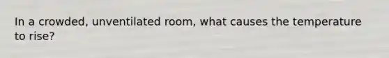 In a crowded, unventilated room, what causes the temperature to rise?