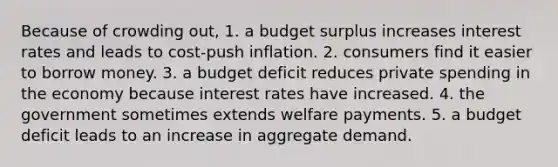 Because of crowding out, 1. a budget surplus increases interest rates and leads to cost-push inflation. 2. consumers find it easier to borrow money. 3. a budget deficit reduces private spending in the economy because interest rates have increased. 4. the government sometimes extends welfare payments. 5. a budget deficit leads to an increase in aggregate demand.