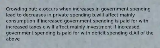 Crowding out: a.occurs when increases in government spending lead to decreases in private spending b.will affect mainly consumption if increased government spending is paid for with increased taxes c.will affect mainly investment if increased government spending is paid for with deficit spending d.All of the above