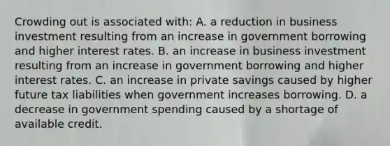 Crowding out is associated with: A. a reduction in business investment resulting from an increase in government borrowing and higher interest rates. B. an increase in business investment resulting from an increase in government borrowing and higher interest rates. C. an increase in private savings caused by higher future tax liabilities when government increases borrowing. D. a decrease in government spending caused by a shortage of available credit.