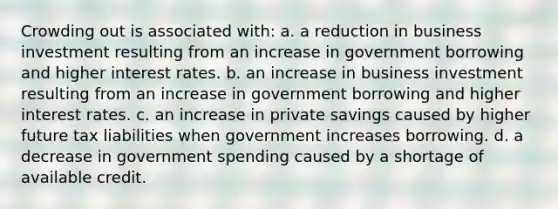 Crowding out is associated with: a. a reduction in business investment resulting from an increase in government borrowing and higher interest rates. b. an increase in business investment resulting from an increase in government borrowing and higher interest rates. c. an increase in private savings caused by higher future tax liabilities when government increases borrowing. d. a decrease in government spending caused by a shortage of available credit.