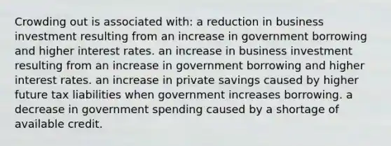 Crowding out is associated with: a reduction in business investment resulting from an increase in government borrowing and higher interest rates. an increase in business investment resulting from an increase in government borrowing and higher interest rates. an increase in private savings caused by higher future tax liabilities when government increases borrowing. a decrease in government spending caused by a shortage of available credit.