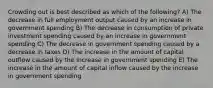 Crowding out is best described as which of the following? A) The decrease in full employment output caused by an increase in government spending B) The decrease in consumption of private investment spending caused by an increase in government spending C) The decrease in government spending caused by a decrease in taxes D) The increase in the amount of capital outflow caused by the increase in government spending E) The increase in the amount of capital inflow caused by the increase in government spending