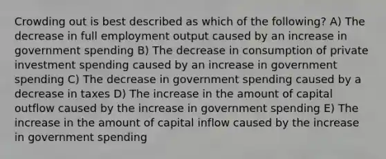 Crowding out is best described as which of the following? A) The decrease in full employment output caused by an increase in government spending B) The decrease in consumption of private investment spending caused by an increase in government spending C) The decrease in government spending caused by a decrease in taxes D) The increase in the amount of capital outflow caused by the increase in government spending E) The increase in the amount of capital inflow caused by the increase in government spending