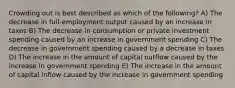 Crowding out is best described as which of the following? A) The decrease in full-employment output caused by an increase in taxes B) The decrease in consumption or private investment spending caused by an increase in government spending C) The decrease in government spending caused by a decrease in taxes D) The increase in the amount of capital outflow caused by the increase in government spending E) The increase in the amount of capital inflow caused by the increase in government spending