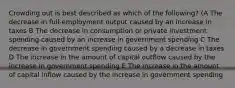 Crowding out is best described as which of the following? (A The decrease in full-employment output caused by an increase in taxes B The decrease in consumption or private investment spending caused by an increase in government spending C The decrease in government spending caused by a decrease in taxes D The increase in the amount of capital outflow caused by the increase in government spending E The increase in the amount of capital inflow caused by the increase in government spending