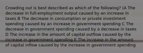 Crowding out is best described as which of the following? (A The decrease in full-employment output caused by an increase in taxes B The decrease in consumption or private investment spending caused by an increase in government spending C The decrease in government spending caused by a decrease in taxes D The increase in the amount of capital outflow caused by the increase in government spending E The increase in the amount of capital inflow caused by the increase in government spending