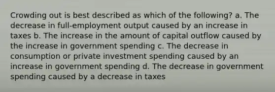 Crowding out is best described as which of the following? a. The decrease in full-employment output caused by an increase in taxes b. The increase in the amount of capital outflow caused by the increase in government spending c. The decrease in consumption or private investment spending caused by an increase in government spending d. The decrease in government spending caused by a decrease in taxes