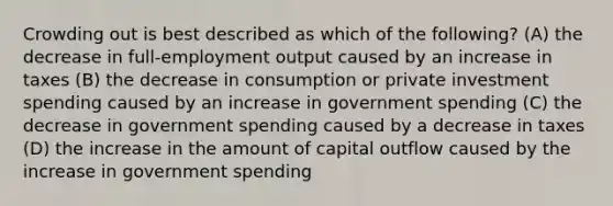 Crowding out is best described as which of the following? (A) the decrease in full-employment output caused by an increase in taxes (B) the decrease in consumption or private investment spending caused by an increase in government spending (C) the decrease in government spending caused by a decrease in taxes (D) the increase in the amount of capital outflow caused by the increase in government spending