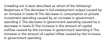 Crowding out is best described as which of the following? Responses A The decrease in full-employment output caused by an increase in taxes B The decrease in consumption or private investment spending caused by an increase in government spending C The decrease in government spending caused by a decrease in taxes D The increase in the amount of capital outflow caused by the increase in government spending E The increase in the amount of capital inflow caused by the increase in government spending